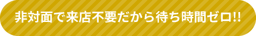 非対面で来店不要だから待ち時間ゼロ!!